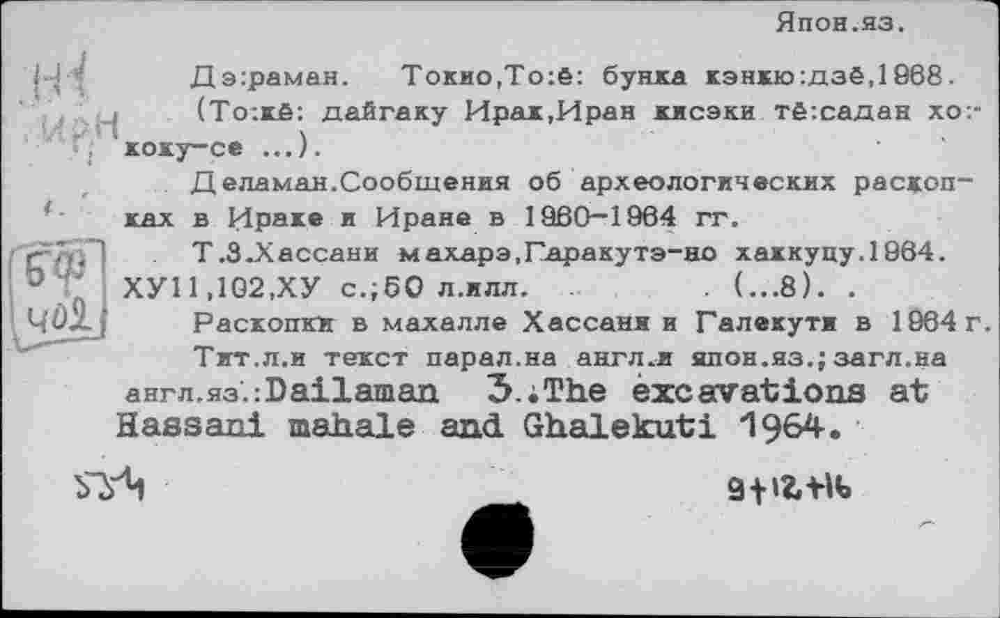 ﻿Япон.яз.
J-H
<
Дэ:раман.	Токио,То:ё: буйка кэнкю:дзё,1968.
(То:кё: дайгаку Ирак,Иран кисэки тё:садан хо:-коку-се ...).

Д еламан.Сообщения об археологических раскопках в Ираке и Иране в 1960-1964 гт.
Т.З.Хассани махарэ,Гаракутэ-но хаккуцу.1964.
ХУ11,102,ХУ с.;бО л.илл.	. (...8). .
Раскопки в махалле Хассани и Галекути в 1964 г.
Тит.л.и текст парал.на англ.и япон.яз.; загл.на
англ.яз'.:Ва±1ашап 3.;The excavations at
Hassan! mahale and Ghalekuti

д-цг-нь